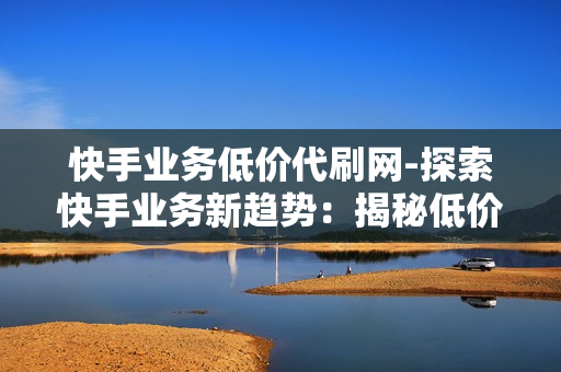 快手业务低价代刷网-探索快手业务新趋势：揭秘低价代刷网背后的运营策略与影响