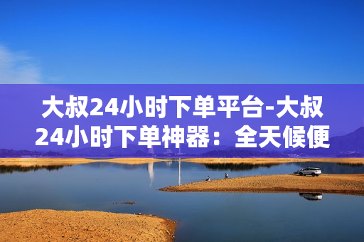 大叔24小时下单平台-大叔24小时下单神器：全天候便捷购物新时代\n\n大叔24小时下单平台：无缝对接电商时代的全能助手