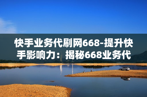 快手业务代刷网668-提升快手影响力：揭秘668业务代刷网的策略与价值