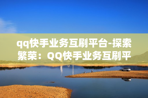 qq快手业务互刷平台-探索繁荣：QQ快手业务互刷平台深度解析与优化策略