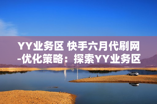 YY业务区 快手六月代刷网-优化策略：探索YY业务区快手六月代刷网的流量增长秘籍