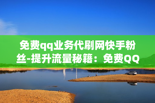 免费qq业务代刷网快手粉丝-提升流量秘籍：免费QQ业务助力快手粉丝增长全攻略