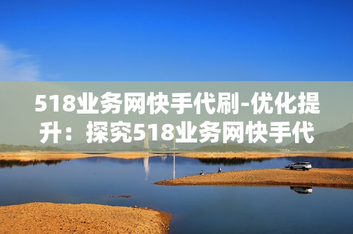 518业务网快手代刷-优化提升：探究518业务网快手代刷服务的优势与策略