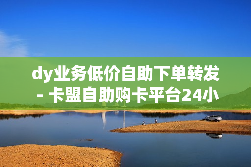 dy业务低价自助下单转发 - 卡盟自助购卡平台24小时,拼多多在线助力 - 抖音粉丝在线下单很快到