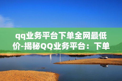 qq业务平台下单全网最低价-揭秘QQ业务平台：下单全网最低价策略与优势分析