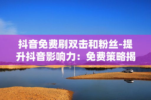 抖音免费刷双击和粉丝-提升抖音影响力：免费策略揭秘——双击与粉丝增长攻略