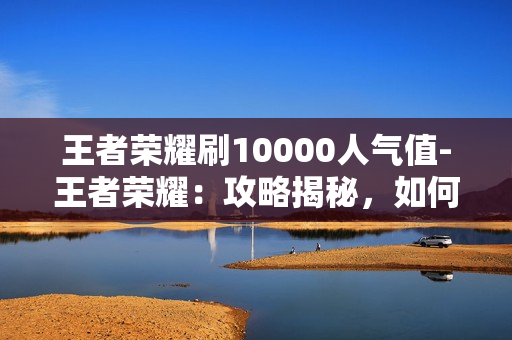 王者荣耀刷10000人气值-王者荣耀：攻略揭秘，如何轻松刷取10000人气值全解析