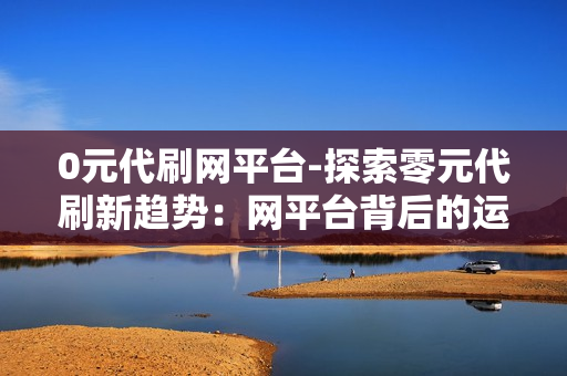 0元代刷网平台-探索零元代刷新趋势：网平台背后的运营逻辑与风险揭示