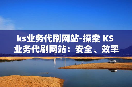 ks业务代刷网站-探索 KS 业务代刷网站：安全、效率与合规的全方位解析