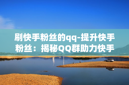 刷快手粉丝的qq-提升快手粉丝：揭秘QQ群助力快手刷粉策略与技巧