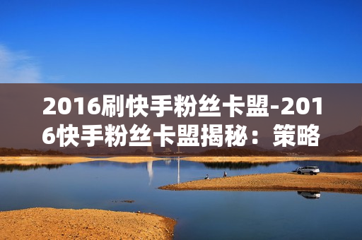 2016刷快手粉丝卡盟-2016快手粉丝卡盟揭秘：策略、影响与未来发展