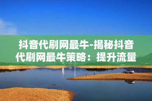 抖音代刷网最牛-揭秘抖音代刷网最牛策略：提升流量与影响力的实战指南