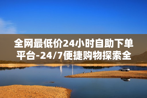 全网最低价24小时自助下单平台-24/7便捷购物探索全网最低价自助下单新纪元：全天候优惠与智能体验