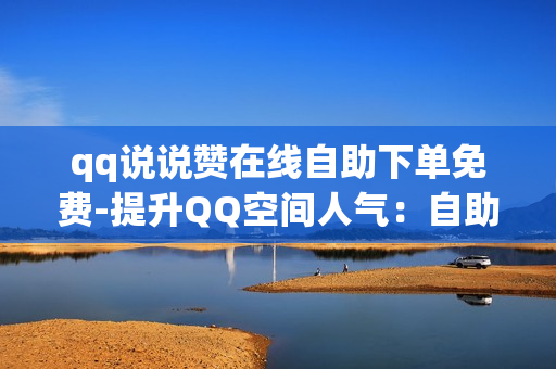 qq说说赞在线自助下单免费-提升QQ空间人气：自助下单获取免费赞的实用攻略