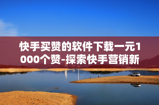 快手买赞的软件下载一元1000个赞-探索快手营销新策略：一元购得1000点赞神器软件全揭秘