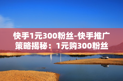 快手1元300粉丝-快手推广策略揭秘：1元购300粉丝背后的营销逻辑与实战指南