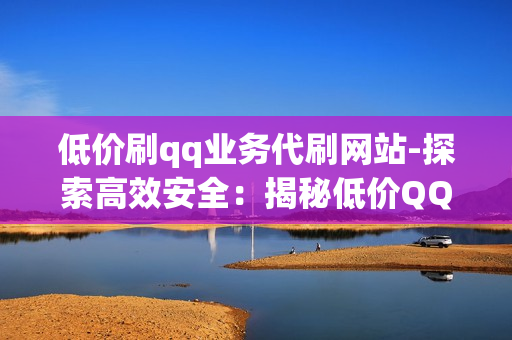 低价刷qq业务代刷网站-探索高效安全：揭秘低价QQ业务代刷网站的选择与优化策略