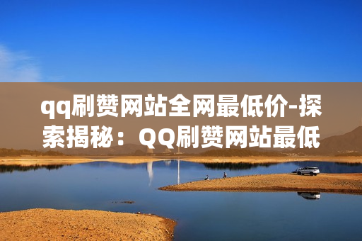 qq刷赞网站全网最低价-探索揭秘：QQ刷赞网站最低价策略与选择指南