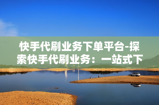 快手代刷业务下单平台-探索快手代刷业务：一站式下单平台解析与优化策略