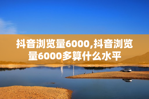 抖音浏览量6000,抖音浏览量6000多算什么水平