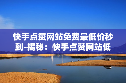 快手点赞网站免费最低价秒到-揭秘：快手点赞网站低价秒达服务深度解析与优化策略