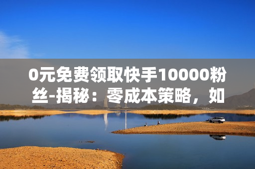 0元免费领取快手10000粉丝-揭秘：零成本策略，如何快速获取快手10000粉丝全攻略