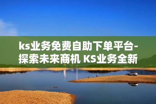 ks业务免费自助下单平台-探索未来商机 KS业务全新自助下单平台：便捷高效的操作指南