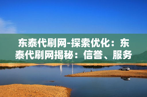 东泰代刷网-探索优化：东泰代刷网揭秘：信誉、服务与安全的全方位解析