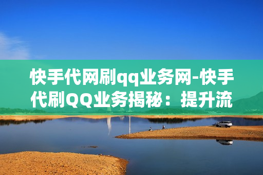 快手代网刷qq业务网-快手代刷QQ业务揭秘：提升流量新策略与风险预警