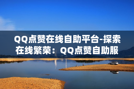 QQ点赞在线自助平台-探索在线繁荣：QQ点赞自助服务系统详析