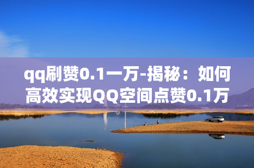 qq刷赞0.1一万-揭秘：如何高效实现QQ空间点赞0.1万的策略与技巧