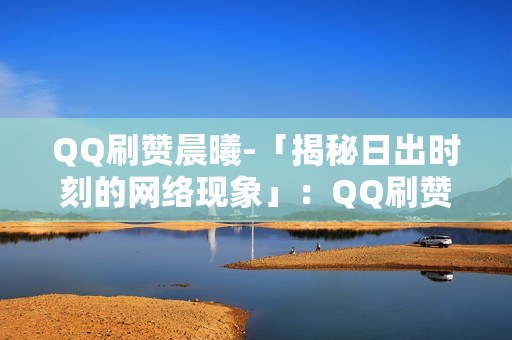 QQ刷赞晨曦-「揭秘日出时刻的网络现象」：QQ刷赞晨曦背后的网络营销策略