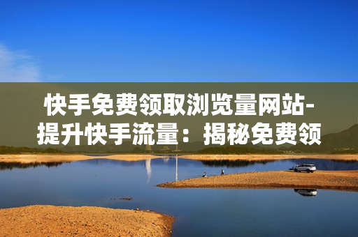 快手免费领取浏览量网站-提升快手流量：揭秘免费领取浏览量的策略与网站优化指南