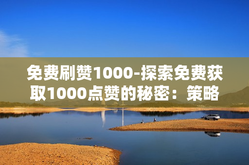 免费刷赞1000-探索免费获取1000点赞的秘密：策略与技巧分享