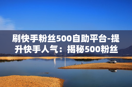 刷快手粉丝500自助平台-提升快手人气：揭秘500粉丝自助平台的操作策略与SEO优化秘籍