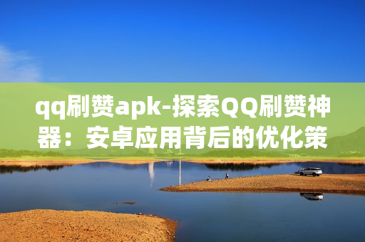 qq刷赞apk-探索QQ刷赞神器：安卓应用背后的优化策略与风险提示