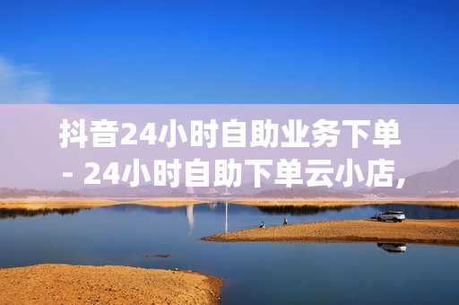 抖音24小时自助业务下单 - 24小时自助下单云小店,抖音app官方网站进入 - 抖音刷自助商城