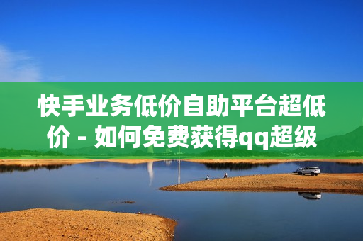 快手业务低价自助平台超低价 - 如何免费获得qq超级会员,24小时砍价助力网 - 抖音僵尸粉丝业务