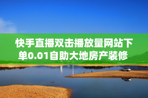 快手直播双击播放量网站下单0.01自助大地房产装修 - 快手子潇网络工作室,免费qq主页名片点赞 - 快手评论自助平台自定义评论