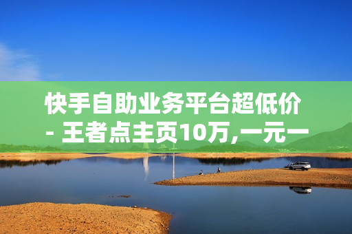 快手自助业务平台超低价 - 王者点主页10万,一元一百赞买赞平台 - 抖音如何粉丝过千