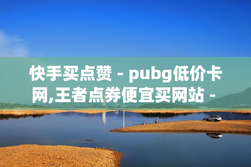 快手买点赞 - pubg低价卡网,王者点券便宜买网站 - 球球大作战每天20粉丝网站