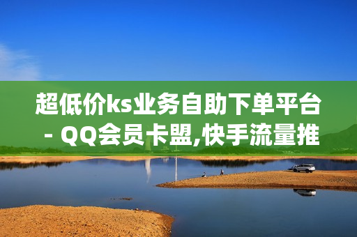 超低价ks业务自助下单平台 - QQ会员卡盟,快手流量推广免费 - qq说说浏览免费领取网站