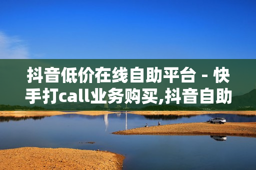 抖音低价在线自助平台 - 快手打call业务购买,抖音自助服务 - 抖音点赞秒在线网站