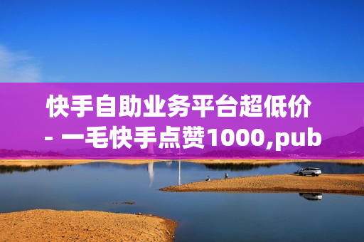 快手自助业务平台超低价 - 一毛快手点赞1000,pubg低价卡网 - 如何快速获得点赞