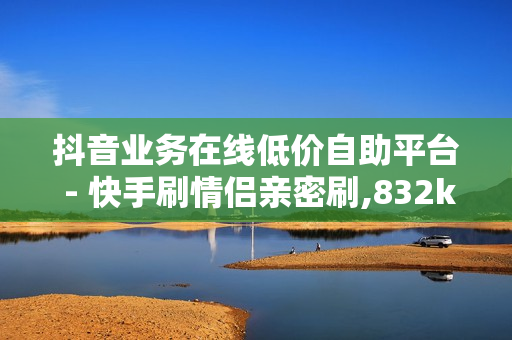 抖音业务在线低价自助平台 - 快手刷情侣亲密刷,832km卡盟 - QQ访客平台低价