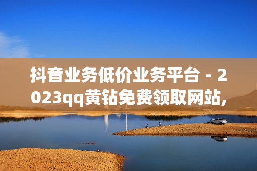 抖音业务低价业务平台 - 2023qq黄钻免费领取网站,王者卡密网自动发卡平台 - 刷王者荣耀人气值最便宜