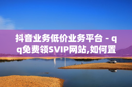 抖音业务低价业务平台 - qq免费领SVIP网站,如何置顶说说 - 免费领取qq空间说说浏览量