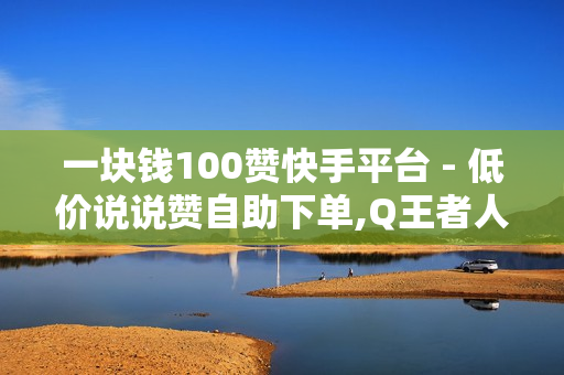 一块钱100赞快手平台 - 低价说说赞自助下单,Q王者人气值购买网站 - 抖音电商平台官方网