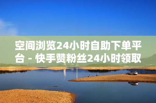 空间浏览24小时自助下单平台 - 快手赞粉丝24小时领取,网红助手24小时下单平台 - 网红助手点赞