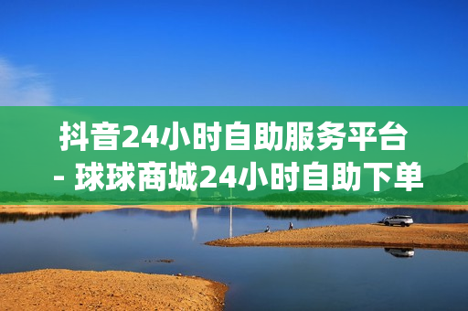 抖音24小时自助服务平台 - 球球商城24小时自助下单网站,刷短视频的网站入口 - qq业务网站免费